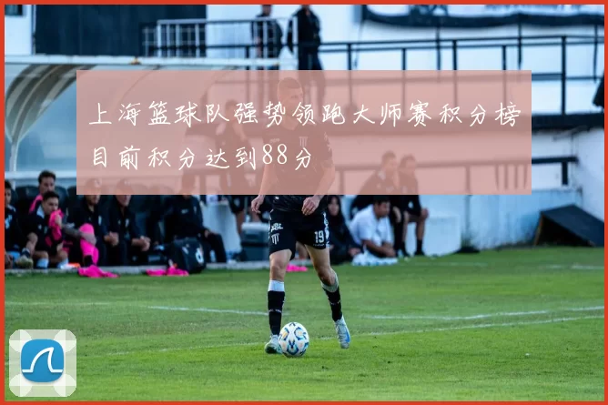 上海篮球队强势领跑大师赛积分榜目前积分达到88分