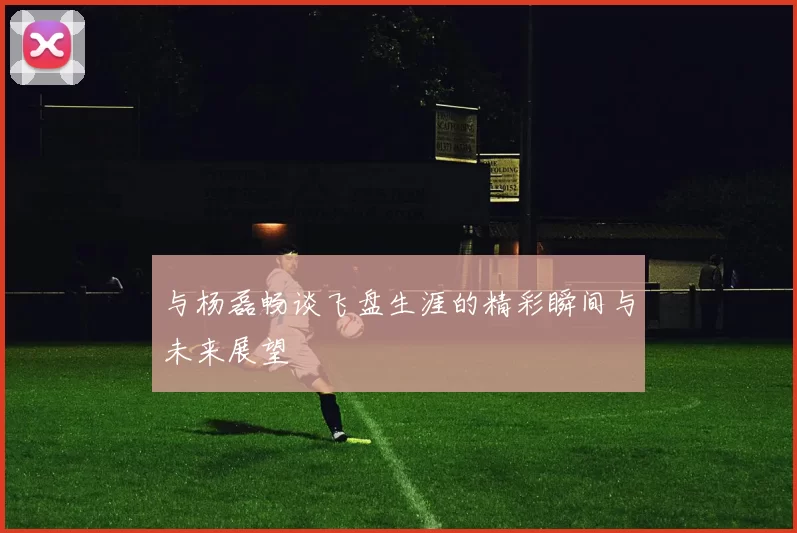 与杨磊畅谈飞盘生涯的精彩瞬间与未来展望