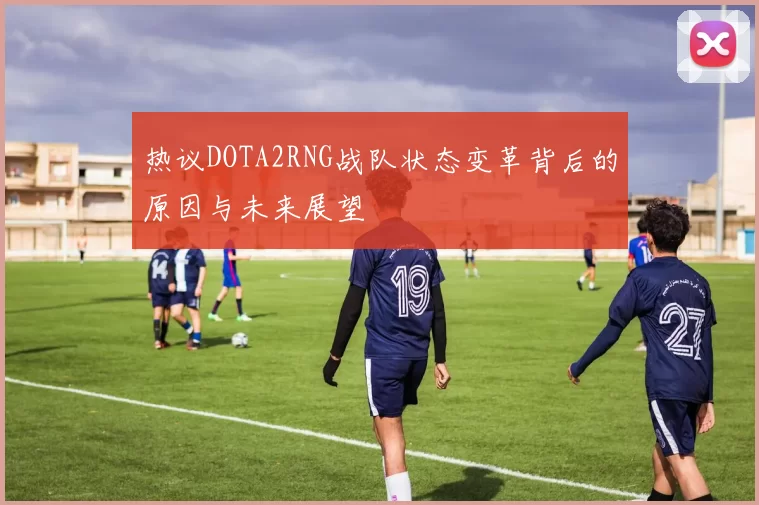 热议DOTA2RNG战队状态变革背后的原因与未来展望
