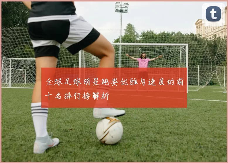全球足球明星跑姿优雅与速度的前十名排行榜解析