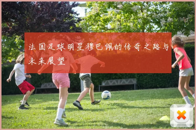 法国足球明星穆巴佩的传奇之路与未来展望