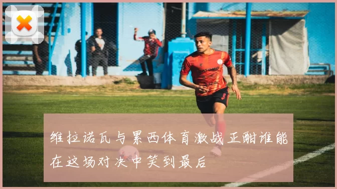 维拉诺瓦与累西体育激战正酣谁能在这场对决中笑到最后