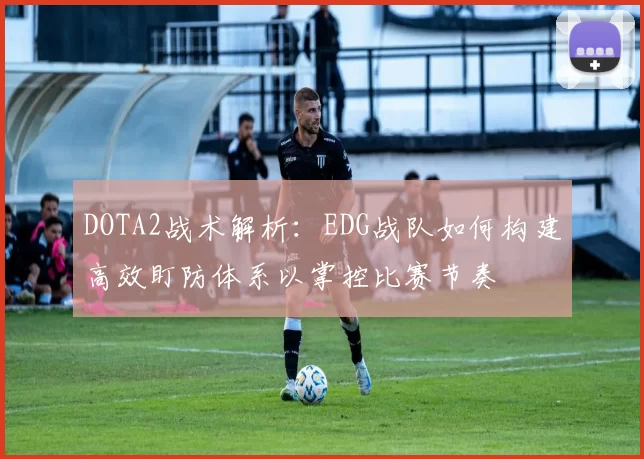 DOTA2战术解析：EDG战队如何构建高效盯防体系以掌控比赛节奏