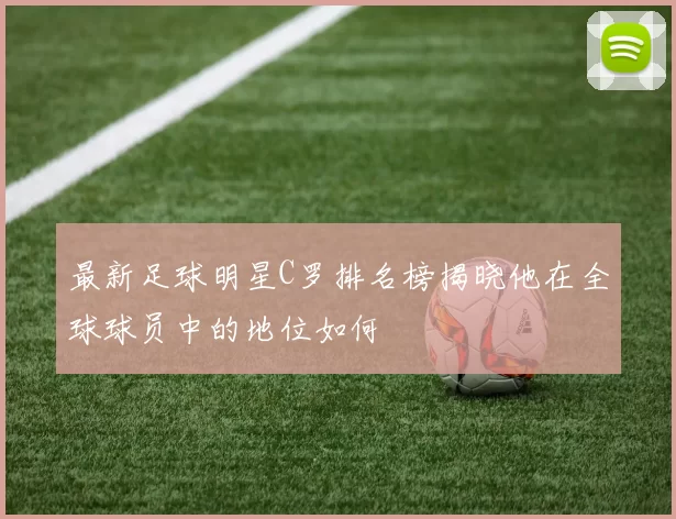 最新足球明星C罗排名榜揭晓他在全球球员中的地位如何