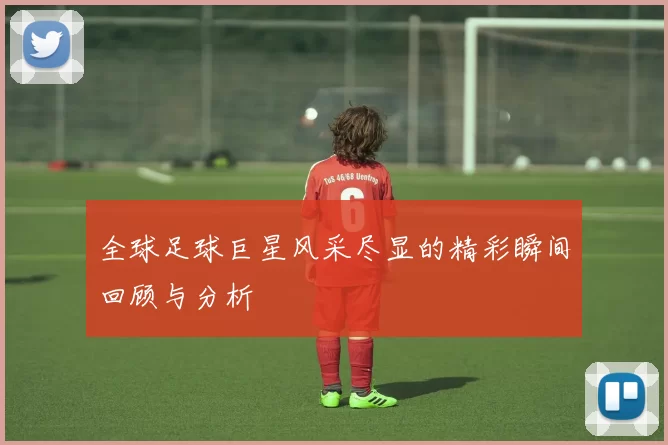 全球足球巨星风采尽显的精彩瞬间回顾与分析