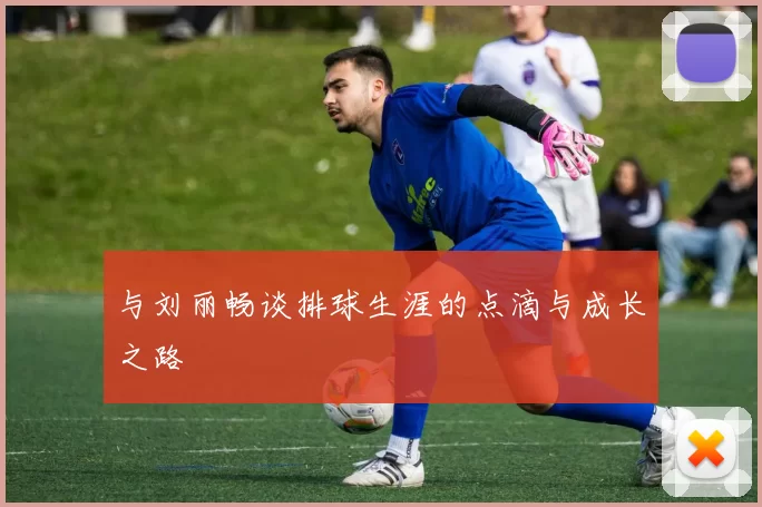 与刘丽畅谈排球生涯的点滴与成长之路