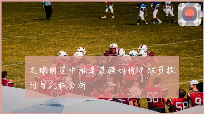 足球明星中谁是最强的传奇球员探讨与比较分析