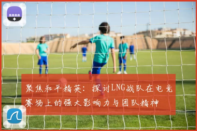 聚焦和平精英：探讨LNG战队在电竞赛场上的强大影响力与团队精神