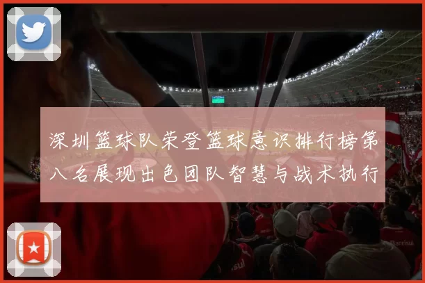 深圳篮球队荣登篮球意识排行榜第八名展现出色团队智慧与战术执行力