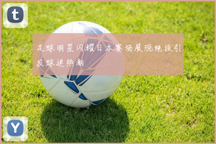 足球明星闪耀日本赛场展现绝技引发球迷热潮