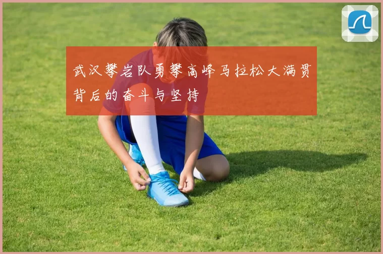 武汉攀岩队勇攀高峰马拉松大满贯背后的奋斗与坚持