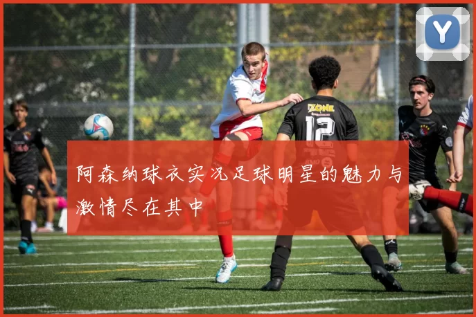 阿森纳球衣实况足球明星的魅力与激情尽在其中
