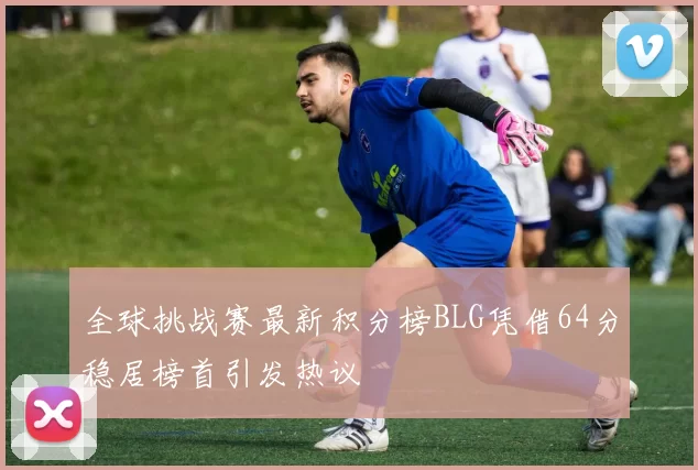 全球挑战赛最新积分榜BLG凭借64分稳居榜首引发热议