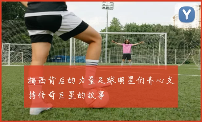 梅西背后的力量足球明星们齐心支持传奇巨星的故事