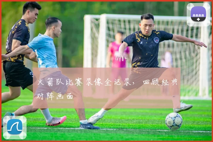火箭队比赛录像全记录，回顾经典对阵画面