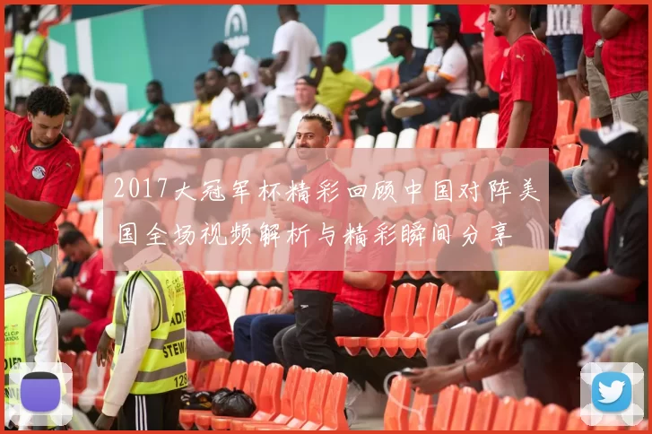 2017大冠军杯精彩回顾中国对阵美国全场视频解析与精彩瞬间分享