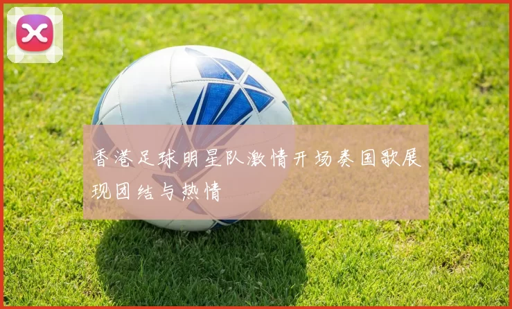香港足球明星队激情开场奏国歌展现团结与热情