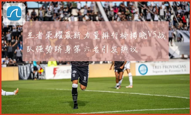 王者荣耀最新力量排行榜揭晓V5战队强势跻身第六名引发热议