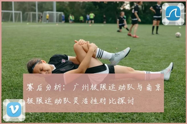 赛后分析：广州极限运动队与南京极限运动队灵活性对比探讨