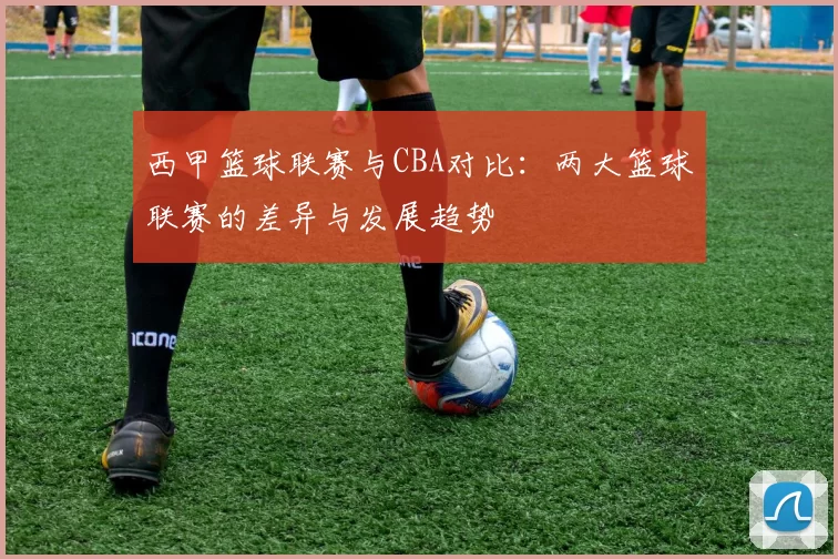 西甲篮球联赛与CBA对比：两大篮球联赛的差异与发展趋势