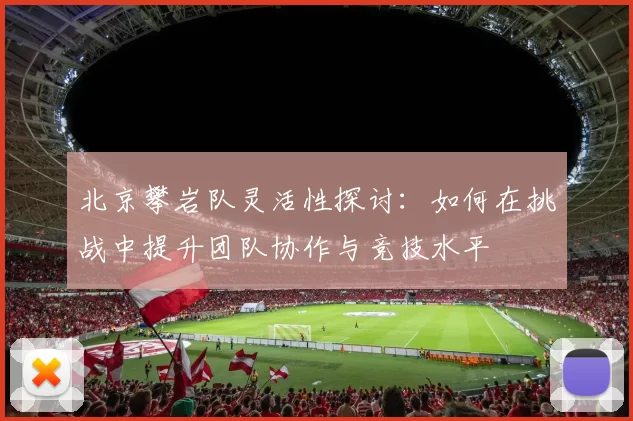 北京攀岩队灵活性探讨：如何在挑战中提升团队协作与竞技水平