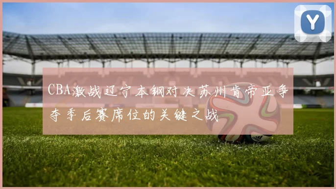 CBA激战辽宁本钢对决苏州肯帝亚争夺季后赛席位的关键之战