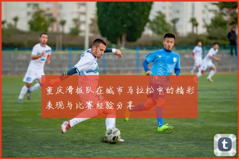 重庆滑板队在城市马拉松中的精彩表现与比赛经验分享