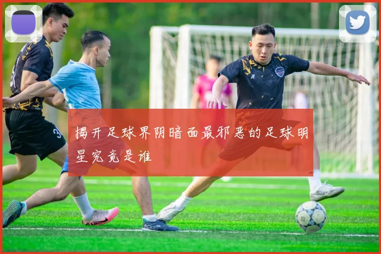 揭开足球界阴暗面最邪恶的足球明星究竟是谁