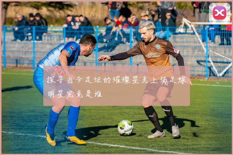 探寻当今足坛的璀璨星光上场足球明星究竟是谁