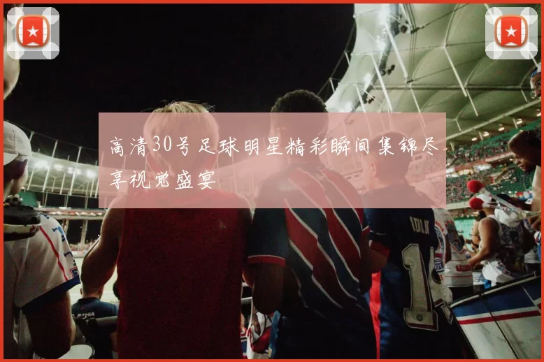 高清30号足球明星精彩瞬间集锦尽享视觉盛宴