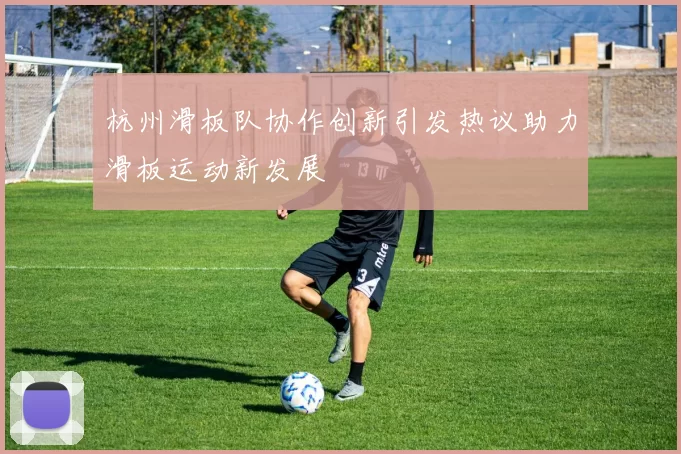 杭州滑板队协作创新引发热议助力滑板运动新发展