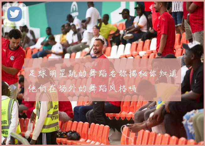足球明星跳的舞蹈名称揭秘你知道他们在场外的舞蹈风格吗