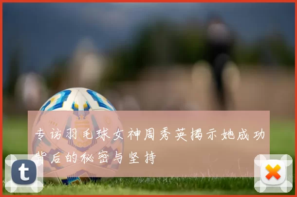 专访羽毛球女神周秀英揭示她成功背后的秘密与坚持