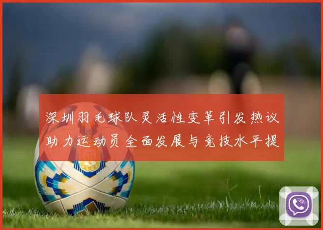 深圳羽毛球队灵活性变革引发热议助力运动员全面发展与竞技水平提升