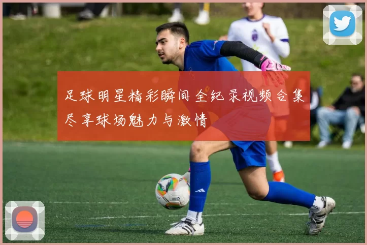 足球明星精彩瞬间全纪录视频合集尽享球场魅力与激情
