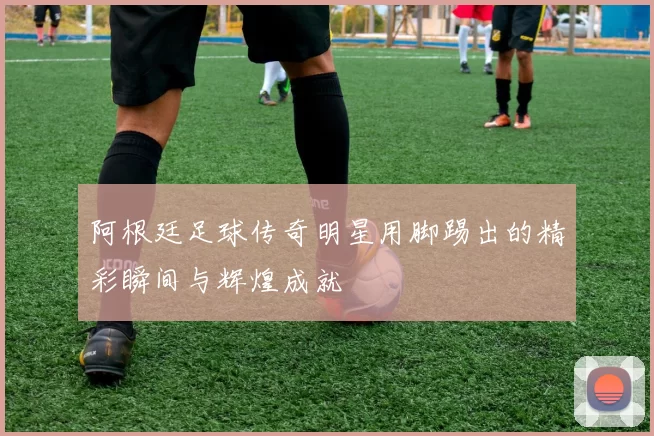 阿根廷足球传奇明星用脚踢出的精彩瞬间与辉煌成就