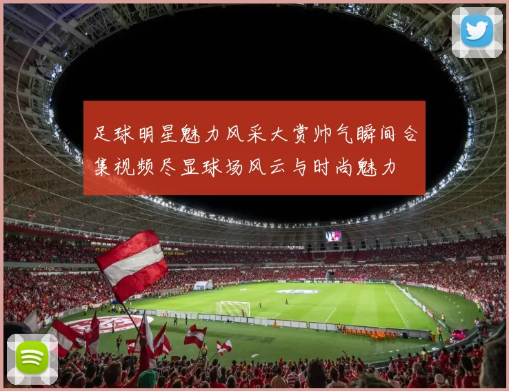 足球明星魅力风采大赏帅气瞬间合集视频尽显球场风云与时尚魅力