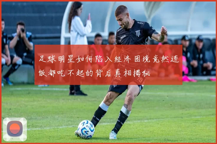足球明星如何陷入经济困境竟然连饭都吃不起的背后真相揭秘