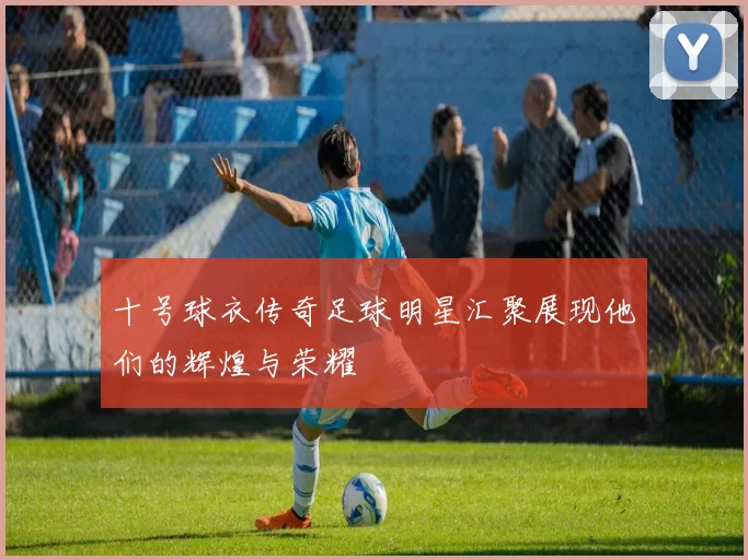 十号球衣传奇足球明星汇聚展现他们的辉煌与荣耀