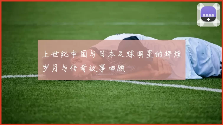 上世纪中国与日本足球明星的辉煌岁月与传奇故事回顾
