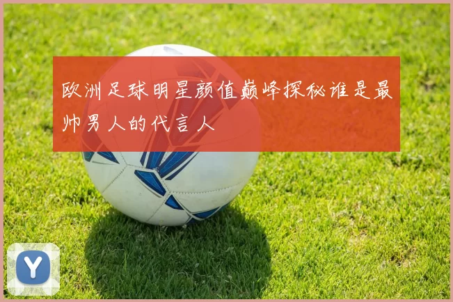 欧洲足球明星颜值巅峰探秘谁是最帅男人的代言人