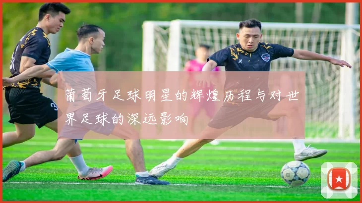 莆萄牙足球明星的辉煌历程与对世界足球的深远影响