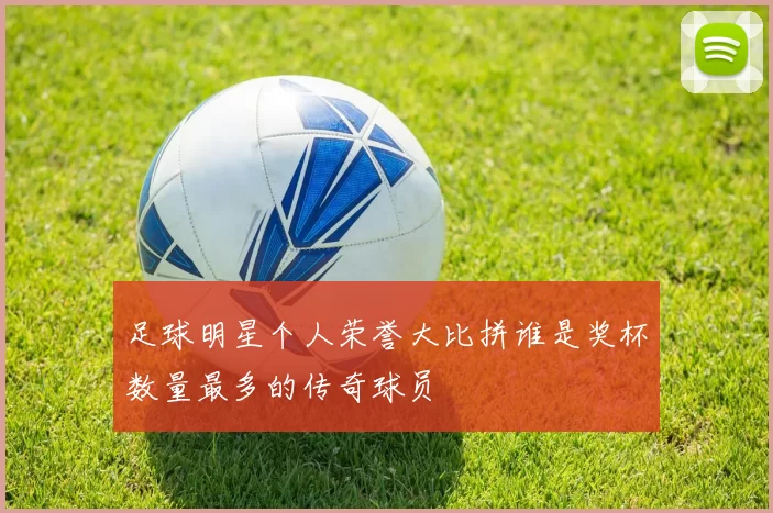 足球明星个人荣誉大比拼谁是奖杯数量最多的传奇球员