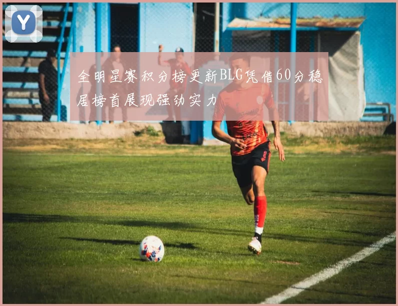 全明星赛积分榜更新BLG凭借60分稳居榜首展现强劲实力
