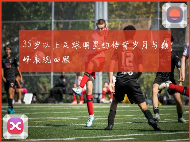 35岁以上足球明星的传奇岁月与巅峰表现回顾