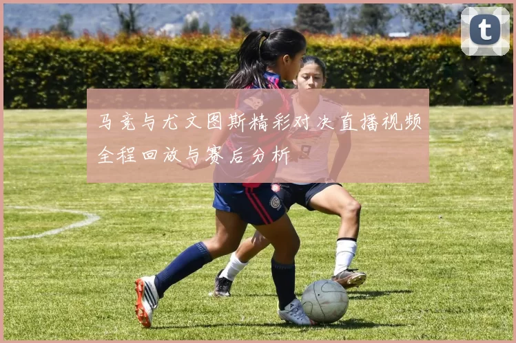 马竞与尤文图斯精彩对决直播视频全程回放与赛后分析