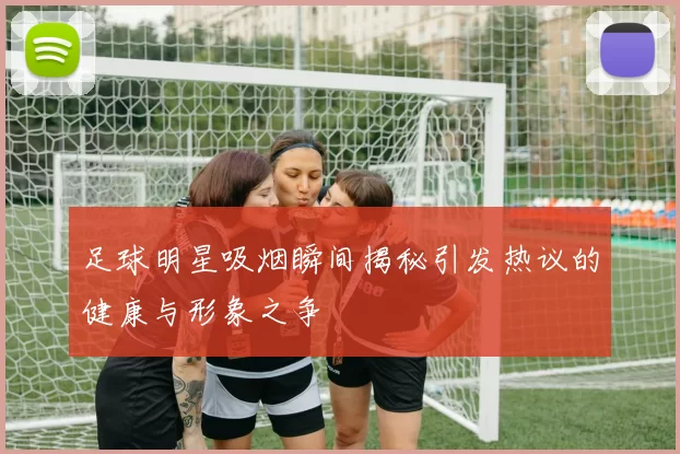 足球明星吸烟瞬间揭秘引发热议的健康与形象之争
