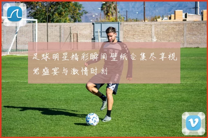足球明星精彩瞬间壁纸合集尽享视觉盛宴与激情时刻