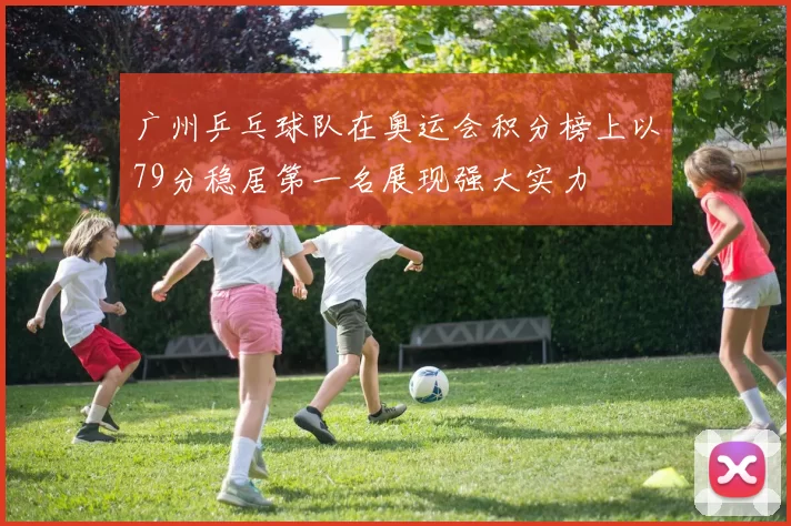 广州乒乓球队在奥运会积分榜上以79分稳居第一名展现强大实力