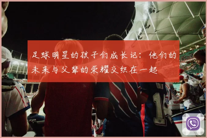 足球明星的孩子们成长记：他们的未来与父辈的荣耀交织在一起
